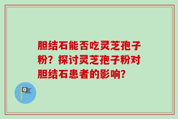 胆结石能否吃灵芝孢子粉?探讨灵芝孢子粉对胆结石患者的影响?