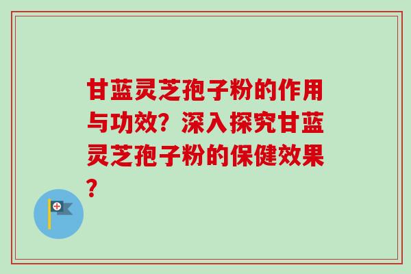 甘蓝灵芝孢子粉的作用与功效?深入探究甘蓝灵芝孢子粉的保健效果?