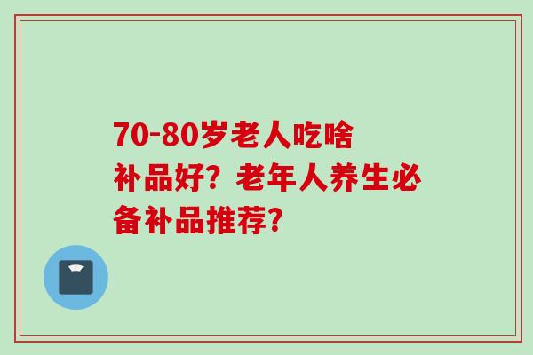 70-80岁老人吃啥补品好?老年人养生必备补品推荐? 70-80岁老人吃啥补品好?老年人养生必备补品推荐?
