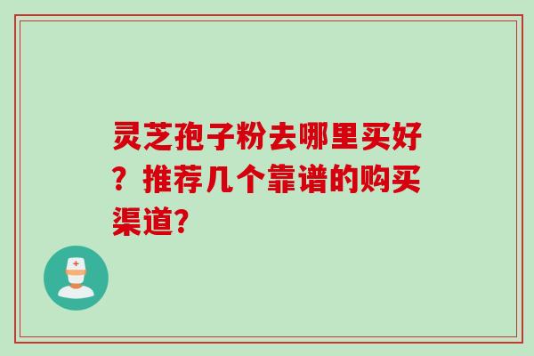 灵芝孢子粉去哪里买好？推荐几个靠谱的购买渠道？