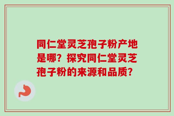 同仁堂灵芝孢子粉产地是哪？探究同仁堂灵芝孢子粉的来源和品质？