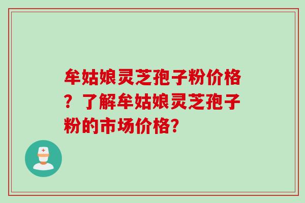 牟姑娘灵芝孢子粉价格?了解牟姑娘灵芝孢子粉的市场价格?