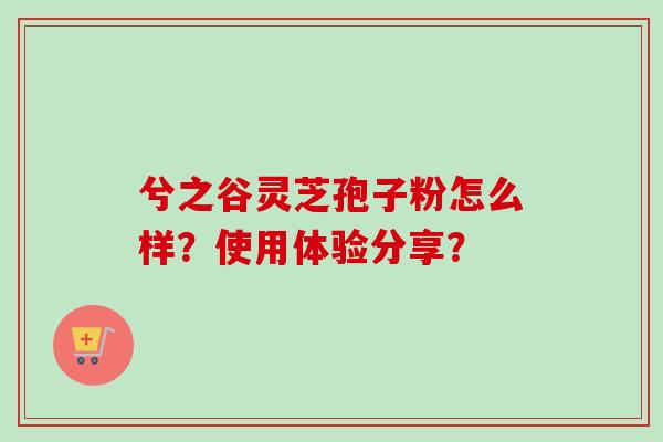 兮之谷灵芝孢子粉怎么样?使用体验分享? 兮之谷灵芝孢子粉怎么样?使用体验分享?