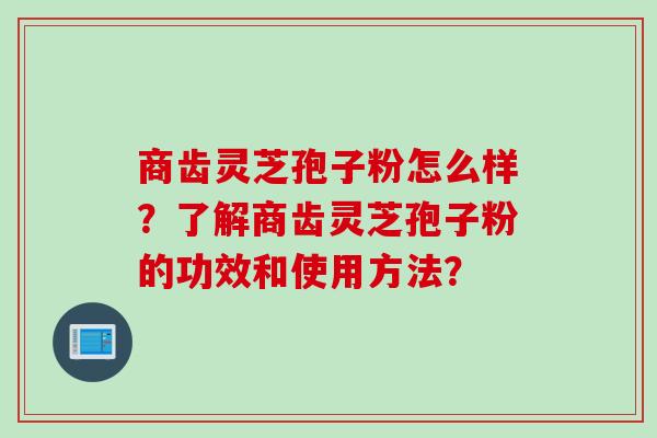 商齿灵芝孢子粉怎么样?了解商齿灵芝孢子粉的功效和使用方法?