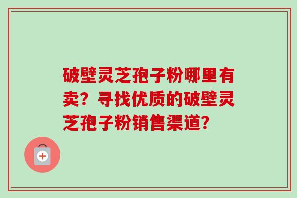 破壁灵芝孢子粉哪里有卖？寻找优质的破壁灵芝孢子粉销售渠道？
