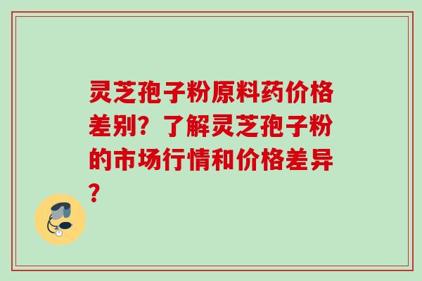 灵芝孢子粉原料药价格差别?了解灵芝孢子粉的市场行情和价格差异?