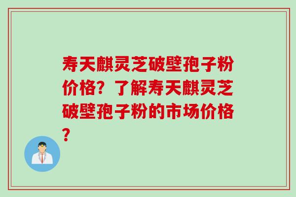 寿天麒灵芝破壁孢子粉价格?了解寿天麒灵芝破壁孢子粉的市场价格?