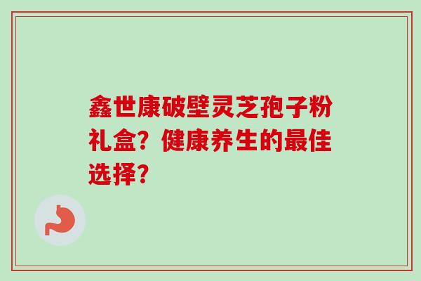 鑫世康破壁灵芝孢子粉礼盒？健康养生的最佳选择？