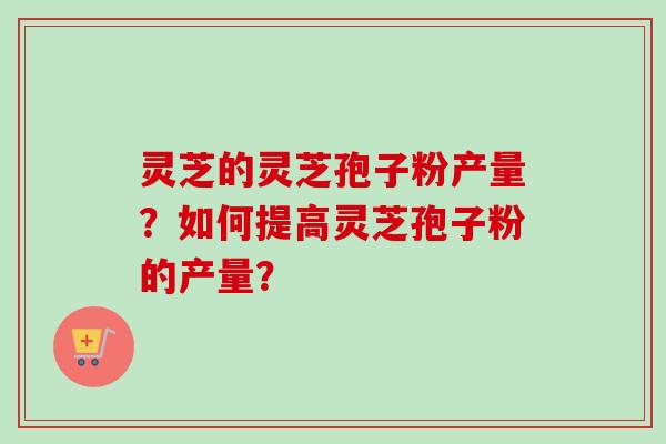 灵芝的灵芝孢子粉产量?如何提高灵芝孢子粉的产量?