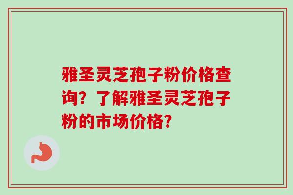 雅圣灵芝孢子粉价格查询？了解雅圣灵芝孢子粉的市场价格？