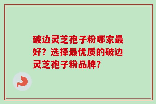 破边灵芝孢子粉哪家最好？选择最优质的破边灵芝孢子粉品牌？
