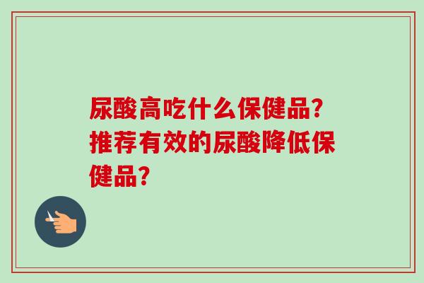 尿酸高吃什么保健品?推荐有效的尿酸降低保健品?
