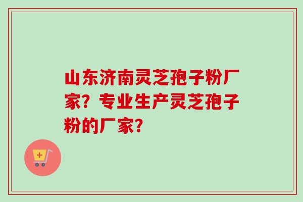 山东济南灵芝孢子粉厂家？专业生产灵芝孢子粉的厂家？