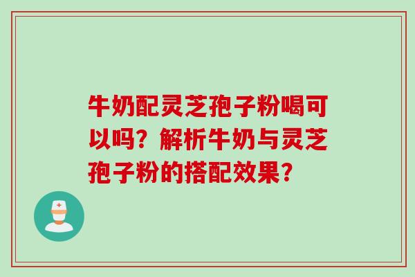 牛奶配灵芝孢子粉喝可以吗?解析牛奶与灵芝孢子粉的搭配效果? 牛奶配灵芝孢子粉喝可以吗?解析牛奶与灵芝孢子粉的搭配效果?