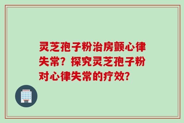 灵芝孢子粉房颤心律失常?探究灵芝孢子粉对心律失常的疗效? 灵芝孢子粉房颤心律失常?探究灵芝孢子粉对心律失常的疗效?