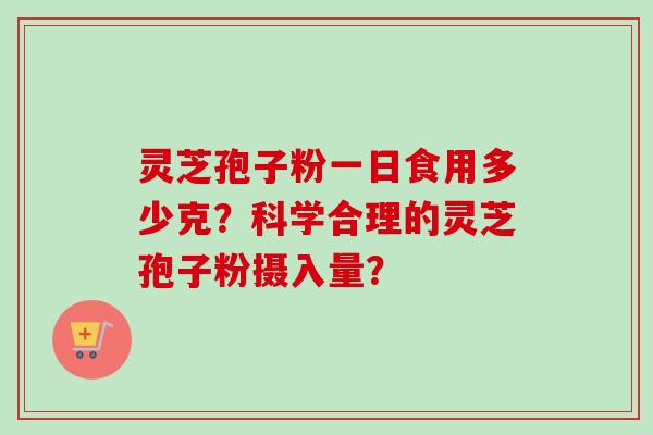 灵芝孢子粉一日食用多少克?科学合理的灵芝孢子粉摄入量?