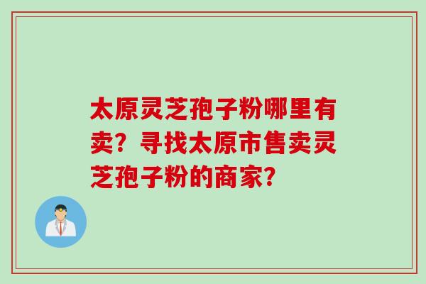 太原灵芝孢子粉哪里有卖?寻找太原市售卖灵芝孢子粉的商家?