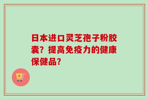日本进口灵芝孢子粉胶囊？提高免疫力的健康保健品？