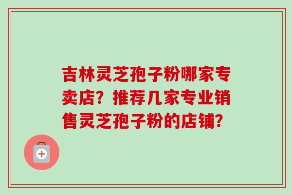吉林灵芝孢子粉哪家专卖店？推荐几家专业销售灵芝孢子粉的店铺？