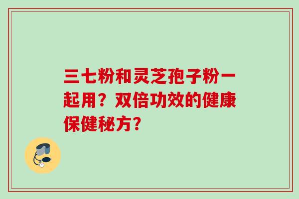 三七粉和灵芝孢子粉一起用?双倍功效的健康保健秘方?