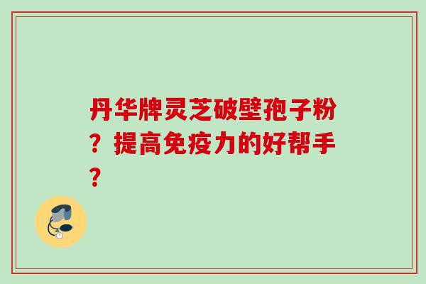 丹华牌灵芝破壁孢子粉？提高免疫力的好帮手？