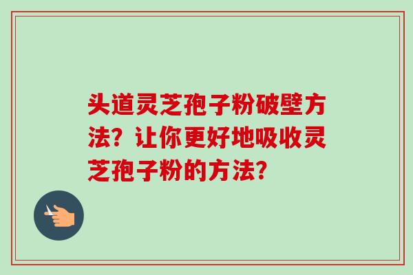 头道灵芝孢子粉破壁方法？让你更好地吸收灵芝孢子粉的方法？