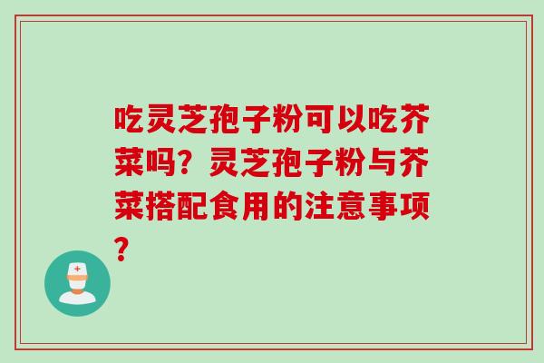 吃灵芝孢子粉可以吃芥菜吗？灵芝孢子粉与芥菜搭配食用的注意事项？