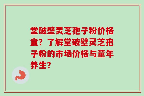 堂破壁灵芝孢子粉价格童？了解堂破壁灵芝孢子粉的市场价格与童年养生？