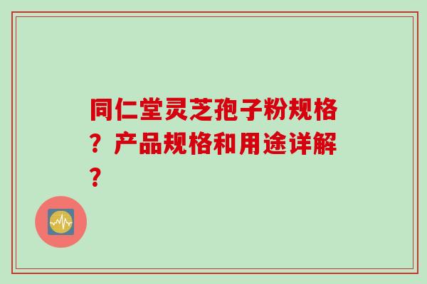 同仁堂灵芝孢子粉规格？产品规格和用途详解？