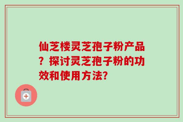 仙芝楼灵芝孢子粉产品？探讨灵芝孢子粉的功效和使用方法？