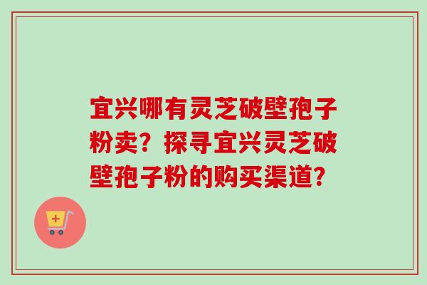 宜兴哪有灵芝破壁孢子粉卖？探寻宜兴灵芝破壁孢子粉的购买渠道？