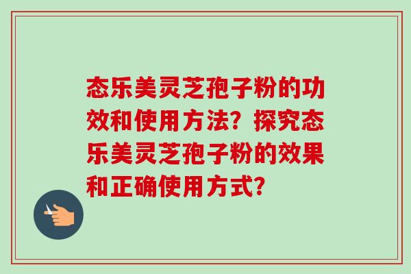 态乐美灵芝孢子粉的功效和使用方法？探究态乐美灵芝孢子粉的效果和正确使用方式？