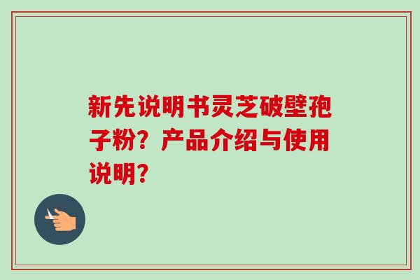 新先说明书灵芝破壁孢子粉?产品介绍与使用说明? 新先说明书灵芝破壁孢子粉?产品介绍与使用说明?