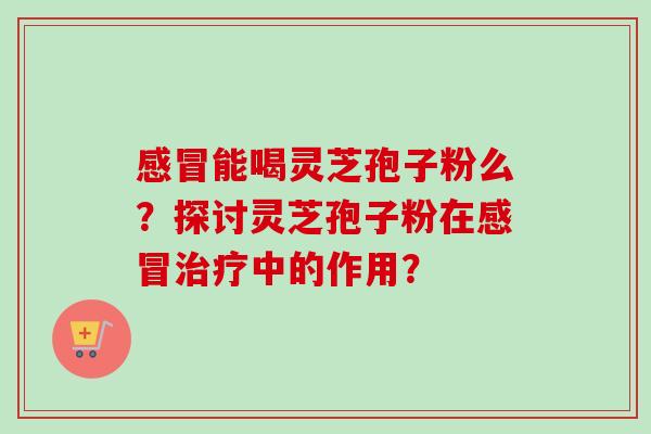 感冒能喝灵芝孢子粉么？探讨灵芝孢子粉在感冒治疗中的作用？