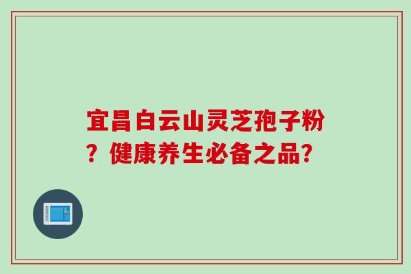 宜昌白云山灵芝孢子粉?健康养生必备之品? 宜昌白云山灵芝孢子粉?健康养生必备之品?