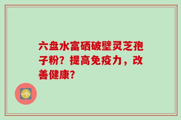 六盘水富硒破壁灵芝孢子粉？提高免疫力，改善健康？