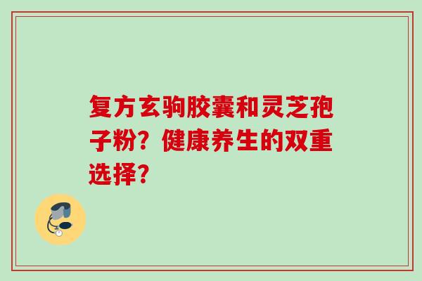 复方玄驹胶囊和灵芝孢子粉？健康养生的双重选择？
