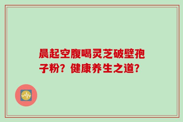 晨起空腹喝灵芝破壁孢子粉？健康养生之道？