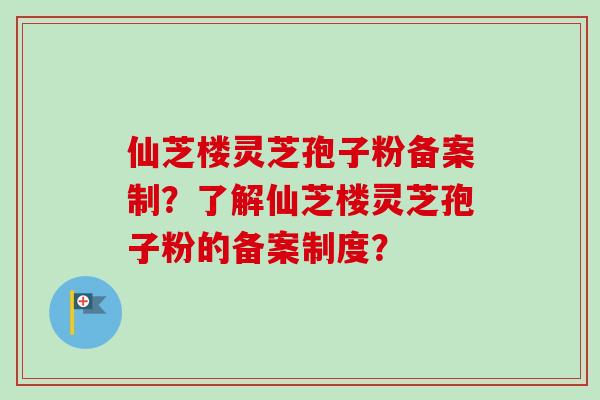 仙芝楼灵芝孢子粉备案制?了解仙芝楼灵芝孢子粉的备案制度? 仙芝楼灵芝孢子粉备案制?了解仙芝楼灵芝孢子粉的备案制度?