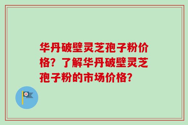 华丹破壁灵芝孢子粉价格？了解华丹破壁灵芝孢子粉的市场价格？
