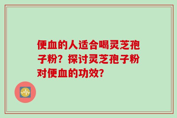 便血的人适合喝灵芝孢子粉？探讨灵芝孢子粉对便血的功效？