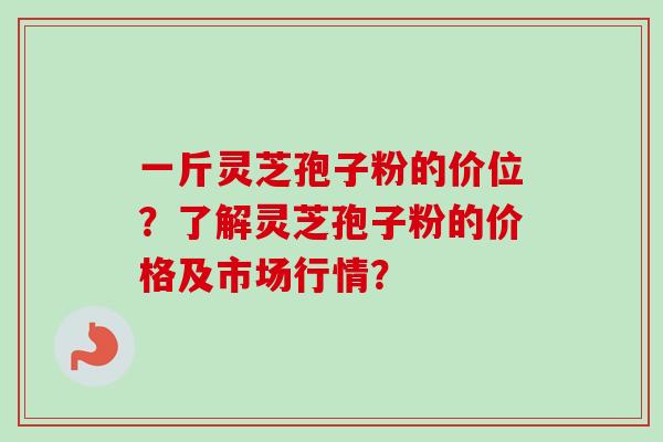 一斤灵芝孢子粉的价位？了解灵芝孢子粉的价格及市场行情？