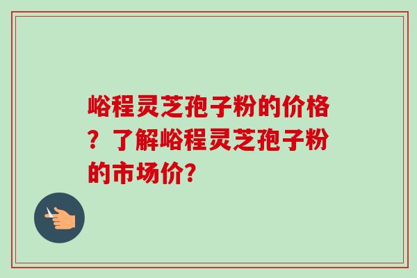 峪程灵芝孢子粉的价格？了解峪程灵芝孢子粉的市场价？