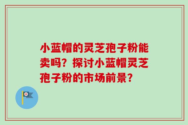 小蓝帽的灵芝孢子粉能卖吗?探讨小蓝帽灵芝孢子粉的市场前景? 小蓝帽的灵芝孢子粉能卖吗?探讨小蓝帽灵芝孢子粉的市场前景?