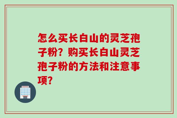 怎么买长白山的灵芝孢子粉？购买长白山灵芝孢子粉的方法和注意事项？