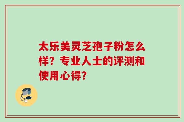 太乐美灵芝孢子粉怎么样？专业人士的评测和使用心得？