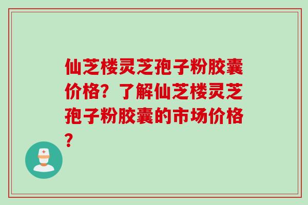 仙芝楼灵芝孢子粉胶囊价格？了解仙芝楼灵芝孢子粉胶囊的市场价格？