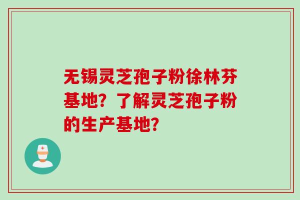 无锡灵芝孢子粉徐林芬基地？了解灵芝孢子粉的生产基地？