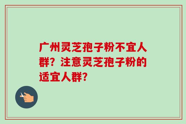 广州灵芝孢子粉不宜人群？注意灵芝孢子粉的适宜人群？