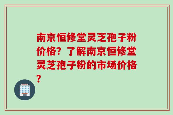 南京恒修堂灵芝孢子粉价格？了解南京恒修堂灵芝孢子粉的市场价格？